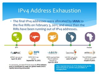  The final IPv4 addresses were allocated by IANA to
the five RIRs on February 3, 2011, and since then the
RIRs have been running out of IPv4 addresses.
IPv4 Address Exhaustion
6
 
