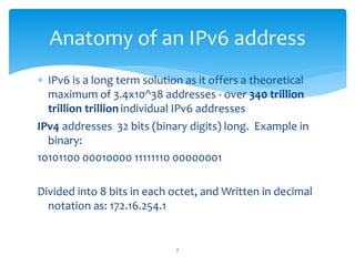  IPv6 is a long term solution as it offers a theoretical
maximum of 3.4x10^38 addresses - over 340 trillion
trillion trillionindividual IPv6 addresses
IPv4 addresses 32 bits (binary digits) long. Example in
binary:
10101100 00010000 11111110 00000001
Divided into 8 bits in each octet, and Written in decimal
notation as: 172.16.254.1
Anatomy of an IPv6 address
7
 