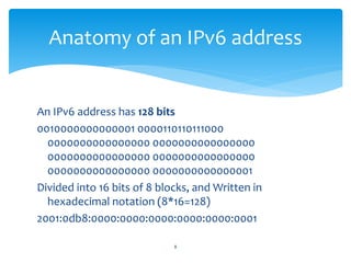 An IPv6 address has 128 bits
0010000000000001 0000110110111000
0000000000000000 0000000000000000
0000000000000000 0000000000000000
0000000000000000 0000000000000001
Divided into 16 bits of 8 blocks, and Written in
hexadecimal notation (8*16=128)
2001:0db8:0000:0000:0000:0000:0000:0001
Anatomy of an IPv6 address
8
 