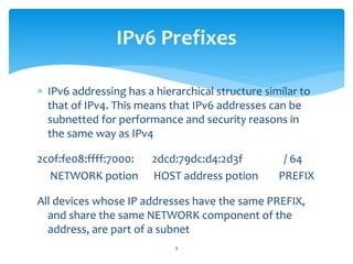  IPv6 addressing has a hierarchical structure similar to
that of IPv4. This means that IPv6 addresses can be
subnetted for performance and security reasons in
the same way as IPv4
2c0f:fe08:ffff:7000: 2dcd:79dc:d4:2d3f / 64
NETWORK potion HOST address potion PREFIX
All devices whose IP addresses have the same PREFIX,
and share the same NETWORK component of the
address, are part of a subnet
IPv6 Prefixes
9
 