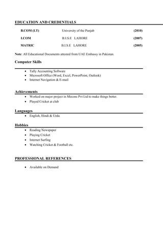EDUCATION AND CREDENTIALS
B.COM (I.T) University of the Punjab (2010)
I.COM B.I.S.E LAHORE (2007)
MATRIC B.I.S.E LAHORE (2005)
Note: All Educational Documents attested from UAE Embassy in Pakistan.
Computer Skills
• Tally Accounting Software
• Microsoft Office (Word, Excel, PowerPoint, Outlook)
• Internet Navigation & E-mail
Achievements
• Worked on major project in Mecons Pvt Ltd to make things better.
• Played Cricket at club
Languages
• English, Hindi & Urdu
Hobbies
• Reading Newspaper
• Playing Cricket
• Internet Surfing
• Watching Cricket & Football etc.
PROFESSIONAL REFERENCES
• Available on Demand
 