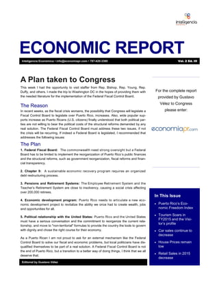 ECONOMIC REPORT
In This Issue
 Puerto Rico’s Eco-
nomic Freedom Index
 Tourism Soars in
FY2015 and the Visi-
tor’s profile
 Car sales continue to
decrease
 House Prices remain
low
 Retail Sales in 2015
decrease
Editorial by Gustavo Vélez
A Plan taken to Congress
This week I had the opportunity to visit staffer from Rep. Bishop, Rep. Young, Rep.
Duffy, and others. I made the trip to Washington DC in the hopes of providing them with
the needed literature for the implementation of the Federal Fiscal Control Board.
The Reason
In recent weeks, as the fiscal crisis worsens, the possibility that Congress will legislate a
Fiscal Control Board to legislate over Puerto Rico, increases. Also, wide popular sup-
ports increase as Puerto Ricans (U.S. citizens) finally understood that both political par-
ties are not willing to bear the political costs of the structural reforms demanded by any
real solution. The Federal Fiscal Control Board must address these two issues, if not
the crisis will be recurring. If indeed a Federal Board is legislated, I recommended that
addresses the following issues:
The Plan
1. Federal Fiscal Board: The commonwealth need strong oversight but a Federal
Board has to be limited to implement the reorganization of Puerto Rico’s public finances
and the structural reforms, such as government reorganization, fiscal reforms and finan-
cial transparency.
2. Chapter 9: A sustainable economic recovery program requires an organized
debt restructuring process.
3. Pensions and Retirement Systems: The Employee Retirement System and the
Teacher’s Retirement System are close to insolvency, causing a social crisis affecting
over 200,000 retirees.
4. Economic development program: Puerto Rico needs to articulate a new eco-
nomic development project to revitalize the ability we once had to create wealth, jobs
and opportunities for all.
5. Political relationship with the United States: Puerto Rico and the United States
must have a serious conversation and the commitment to reorganize the current rela-
tionship, and move to "non-territorial" formulas to provide the country the tools to govern
with dignity and chose the right course for their economy.
As a Puerto Rican I am not proud to ask for an external mechanism like the Federal
Control Board to solve our fiscal and economic problems, but local politicians have dis-
qualified themselves to be part of a real solution. A Federal Fiscal Control Board is not
the end of Puerto Rico, but a transition to a better way of doing things, I think that we all
deserve that.
Inteligencia Económica • info@economiapr.com • 787-420-3380 Vol. 2 Ed. III
For the complete report
provided by Gustavo
Vélez to Congress
please enter:
 