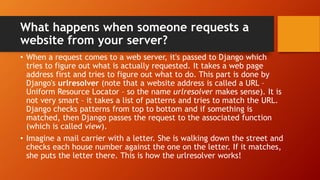 What happens when someone requests a
website from your server?
• When a request comes to a web server, it's passed to Django which
tries to figure out what is actually requested. It takes a web page
address first and tries to figure out what to do. This part is done by
Django's urlresolver (note that a website address is called a URL –
Uniform Resource Locator – so the name urlresolver makes sense). It is
not very smart – it takes a list of patterns and tries to match the URL.
Django checks patterns from top to bottom and if something is
matched, then Django passes the request to the associated function
(which is called view).
• Imagine a mail carrier with a letter. She is walking down the street and
checks each house number against the one on the letter. If it matches,
she puts the letter there. This is how the urlresolver works!
 