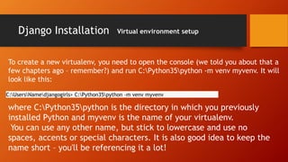 Django Installation Virtual environment setup
To create a new virtualenv, you need to open the console (we told you about that a
few chapters ago – remember?) and run C:Python35python -m venv myvenv. It will
look like this:
C:UsersNamedjangogirls> C:Python35python -m venv myvenv
where C:Python35python is the directory in which you previously
installed Python and myvenv is the name of your virtualenv.
You can use any other name, but stick to lowercase and use no
spaces, accents or special characters. It is also good idea to keep the
name short – you'll be referencing it a lot!
 