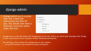 django-admin
• django-admin.py is a script
that will create the
directories and files for
you. You should now have a
directory structure which
looks like this:
manage.py is a script that helps with management of the site. With it we will be able (amongst other things)
to start a web server on our computer without installing anything else.
The settings.py file contains the configuration of your website.
• urls.py file contains a list of patterns used by urlresolver.
 