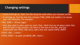 Changing settings
• mysite/settings.py. Open the file using the code editor you installed earlier.
• In settings.py, find the line that contains TIME_ZONE and modify it to choose
your own timezone. For example:
TIME_ZONE = ‘Africa/Lagos’
• We'll also need to add a path for static files. (We'll find out all about static files
and CSS later in the tutorial.) Go down to the end of the file, and just
underneath the STATIC_URL entry, add a new one called STATIC_ROOT:
STATIC_URL = '/static/'
STATIC_ROOT = os.path.join(BASE_DIR, 'static')
 