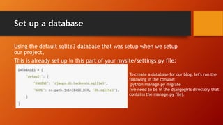 Set up a database
Using the default sqlite3 database that was setup when we setup
our project,
This is already set up in this part of your mysite/settings.py file:
To create a database for our blog, let's run the
following in the console:
python manage.py migrate
(we need to be in the djangogirls directory that
contains the manage.py file).
 