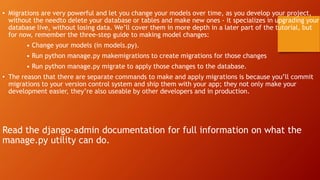 • Migrations are very powerful and let you change your models over time, as you develop your project,
without the needto delete your database or tables and make new ones - it specializes in upgrading your
database live, without losing data. We’ll cover them in more depth in a later part of the tutorial, but
for now, remember the three-step guide to making model changes:
• Change your models (in models.py).
• Run python manage.py makemigrations to create migrations for those changes
• Run python manage.py migrate to apply those changes to the database.
• The reason that there are separate commands to make and apply migrations is because you’ll commit
migrations to your version control system and ship them with your app; they not only make your
development easier, they’re also useable by other developers and in production.
Read the django-admin documentation for full information on what the
manage.py utility can do.
 
