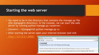 Starting the web server
• You need to be in the directory that contains the manage.py file
(the djangogirls directory). In the console, we can start the web
server by running python manage.py runserver:
• (myvenv) ~/djangogirls$ python manage.py ru
• After starting the server open your internet browser and visit
http://127.0.0.1:8000/
 