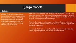 Django models
Objects
There is a concept in programming
called object-oriented programming.
The idea is that instead of writing
everything as a boring sequence of
programming instructions, we can
model things and define how they
interact with each other
If we want to model a cat, we will create an object Cat that has some
properties such as color, age, mood (like good, bad, or sleepy ;)), and
owner (which could be assigned a Person object – or maybe, in case of a
stray cat, this property could be empty).
Then the Cat has some actions: purr, scratch, or feed (in which case, we
will give the cat some CatFood, which could be a separate object with
properties, like taste).
So basically the idea is to describe real things in code with properties
(called object properties) and actions (called methods).
 