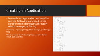 Creating an Application
• to create an application we need to
run the following command in the
console (from djangogirls directory
where manage.py file is):
(myvenv) ~/djangogirls$ python manage.py startapp
blog
Which creates the following files and directories
which look like this:
 