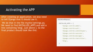 Activating the APP
After creating an application, we also need
to tell Django that it should use it.
We do that in the file mysite/settings.py.
We need to find INSTALLED_APPS and add a
line containing 'blog', just above ]. So the
final product should look like this:
 