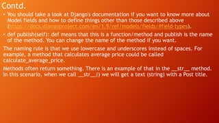 Contd.
• You should take a look at Django's documentation if you want to know more about
Model fields and how to define things other than those described above
(https://docs.djangoproject.com/en/1.9/ref/models/fields/#field-types).
• def publish(self): def means that this is a function/method and publish is the name
of the method. You can change the name of the method if you want.
The naming rule is that we use lowercase and underscores instead of spaces. For
example, a method that calculates average price could be called
calculate_average_price.
Methods often return something. There is an example of that in the __str__ method.
In this scenario, when we call __str__() we will get a text (string) with a Post title.
 