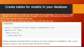 Create tables for models in your database
• The last step here is to add our new model to our database. First we have to make
Django know that we have some changes in our model. (We have just created it!)
Go to your console window and type :
python manage.py makemigrations blog. It will look like this:
 