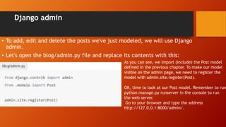 Django admin
• To add, edit and delete the posts we've just modeled, we will use Django
admin.
• Let's open the blog/admin.py file and replace its contents with this:
As you can see, we import (include) the Post model
defined in the previous chapter. To make our model
visible on the admin page, we need to register the
model with admin.site.register(Post).
OK, time to look at our Post model. Remember to run
python manage.py runserver in the console to run
the web server.
Go to your browser and type the address
http://127.0.0.1:8000/admin/.
 