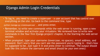 Django Admin Login Credentials
• To log in, you need to create a superuser - a user account that has control over
everything on the site. Go back to the command line, type
python manage.py createsuperuser , and press enter.
• Remember, to write new commands while the web server is running, open a new
terminal window and activate your virtualenv. We reviewed how to write new
commands in the Your first Django project! chapter, in the Starting the web server
section.
• When prompted, type your username (lowercase, no spaces), email address, and
password. Don't worry that you can't see the password you're typing in – that's how
it's supposed to be. Just type it in and press enter to continue. The output should
look like this (where the username and email should be your own ones):
 