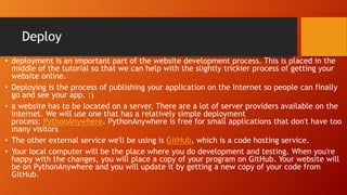 Deploy
• deployment is an important part of the website development process. This is placed in the
middle of the tutorial so that we can help with the slightly trickier process of getting your
website online.
• Deploying is the process of publishing your application on the Internet so people can finally
go and see your app. :)
• a website has to be located on a server. There are a lot of server providers available on the
internet. We will use one that has a relatively simple deployment
process: PythonAnywhere. PythonAnywhere is free for small applications that don't have too
many visitors
• The other external service we'll be using is GitHub, which is a code hosting service.
• Your local computer will be the place where you do development and testing. When you're
happy with the changes, you will place a copy of your program on GitHub. Your website will
be on PythonAnywhere and you will update it by getting a new copy of your code from
GitHub.
 