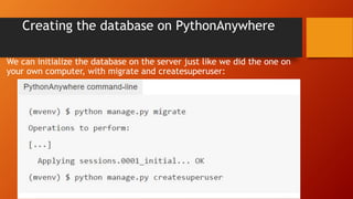 Creating the database on PythonAnywhere
We can initialize the database on the server just like we did the one on
your own computer, with migrate and createsuperuser:
 