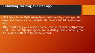Publishing our blog as a web app
• Click back to the PythonAnywhere dashboard by clicking on its
logo, and then click on the Web tab. Finally, hit Add a new web
app.
• After confirming your domain name, choose manual configuration
(N.B. – not the "Django" option) in the dialog. Next choose Python
3.5, and click Next to finish the wizard.
 