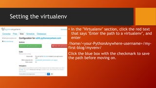 Setting the virtualenv
• In the "Virtualenv" section, click the red text
that says "Enter the path to a virtualenv", and
enter
/home/<your-PythonAnywhere-username>/my-
first-blog/myvenv/
Click the blue box with the checkmark to save
the path before moving on.
 