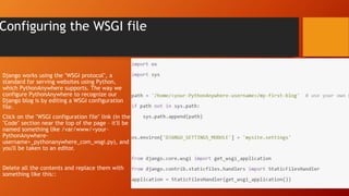 Configuring the WSGI file
Django works using the "WSGI protocol", a
standard for serving websites using Python,
which PythonAnywhere supports. The way we
configure PythonAnywhere to recognize our
Django blog is by editing a WSGI configuration
file.
Click on the "WSGI configuration file" link (in the
"Code" section near the top of the page – it'll be
named something like /var/www/<your-
PythonAnywhere-
username>_pythonanywhere_com_wsgi.py), and
you'll be taken to an editor.
Delete all the contents and replace them with
something like this::
 