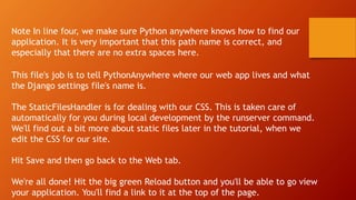 This file's job is to tell PythonAnywhere where our web app lives and what
the Django settings file's name is.
The StaticFilesHandler is for dealing with our CSS. This is taken care of
automatically for you during local development by the runserver command.
We'll find out a bit more about static files later in the tutorial, when we
edit the CSS for our site.
Hit Save and then go back to the Web tab.
We're all done! Hit the big green Reload button and you'll be able to go view
your application. You'll find a link to it at the top of the page.
Note In line four, we make sure Python anywhere knows how to find our
application. It is very important that this path name is correct, and
especially that there are no extra spaces here.
 