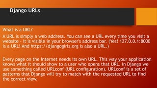 Django URLs
What is a URL?
A URL is simply a web address. You can see a URL every time you visit a
website – it is visible in your browser's address bar. (Yes! 127.0.0.1:8000
is a URL! And https://djangogirls.org is also a URL.)
Every page on the Internet needs its own URL. This way your application
knows what it should show to a user who opens that URL. In Django we
use something called URLconf (URL configuration). URLconf is a set of
patterns that Django will try to match with the requested URL to find
the correct view.
 