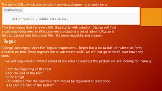 The admin URL, which you visited in previous chapter, is already here:
This line means that for every URL that starts with admin/, Django will find
a corresponding view. In this case we're including a lot of admin URLs so it
isn't all packed into this small file – it's more readable and cleaner.
Regex
Django uses regex, short for "regular expressions". Regex has a lot (a lot!) of rules that form
a search pattern. Since regexes are an advanced topic, we will not go in detail over how they
work.
we will only need a limited subset of the rules to express the pattern we are looking for, namely:
^ for the beginning of the text
$ for the end of the text
d for a digit
+ to indicate that the previous item should be repeated at least once
() to capture part of the pattern
 
