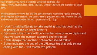 Now imagine you have a website with the address like
http://www.mysite.com/post/12345/, where 12345 is the number of your
post.
Writing separate views for all the post numbers would be really annoying.
With regular expressions, we can create a pattern that will match the URL
and extract the number for us: ^post/(d+)/$. E.g:
• ^post/ is telling Django to take anything that has post/ at the
beginning of the url (right after ^)
• (d+) means that there will be a number (one or more digits) and
that we want the number captured and extracted
• / tells django that another / character should follow
• $ then indicates the end of the URL meaning that only strings
ending with the / will match this pattern
 