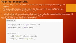 Your first Django URL!
• We want 'http://127.0.0.1:8000/' to be the home page of our blog and to display a list
of posts.
• We also want to keep the mysite/urls.py file clean, so we will import URLs from our
blog application to the main mysite/urls.py file.
• add a line that will import blog.urls. Note that we are using the include function here so you will
need to add that to the import on the first line of the file.
Your mysite/urls.py file should now look like this:
 
