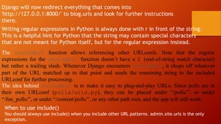 Django will now redirect everything that comes into
'http://127.0.0.1:8000/' to blog.urls and look for further instructions
there.
Writing regular expressions in Python is always done with r in front of the string.
This is a helpful hint for Python that the string may contain special characters
that are not meant for Python itself, but for the regular expression instead.
The include() function allows referencing other URLconfs. Note that the regular
expressions for the include() function doesn’t have a $ (end-of-string match character)
but rather a trailing slash. Whenever Django encounters include(), it chops off whatever
part of the URL matched up to that point and sends the remaining string to the included
URLconf for further processing.
The idea behind include() is to make it easy to plug-and-play URLs. Since polls are in
their own URLconf (polls/urls.py), they can be placed under “/polls/”, or under
“/fun_polls/”, or under “/content/polls/”, or any other path root, and the app will still work.
When to use include()
You should always use include() when you include other URL patterns. admin.site.urls is the only
exception.
 