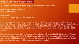 Blog.urls setup and explanation
1. Create a new empty file named blog/urls.py and add this code anippet
From Django.conf.urls import url
From . Import views
Urlpatterns = [
url(r’^$’, views.post_list, name=‘post_list’),
]
we're now assigning a view called post_list to the ^$ URL. This regular expression will match ^ (a
beginning) followed by $ (an end) – so only an empty string will match. That's correct, because in Django
URL resolvers, 'http://127.0.0.1:8000/' is not a part of the URL. This pattern will tell Django that
views.post_list is the right place to go if someone enters your website at the 'http://127.0.0.1:8000/'
address.
The last part, name='post_list', is the name of the URL that will be used to identify the view. This can
be the same as the name of the view but it can also be something completely different. We will be
using the named URLs later in the project, so it is important to name each URL in the app. We should
also try to keep the names of URLs unique and easy to remember.
 