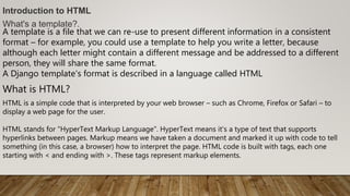 Introduction to HTML
What's a template?.
A template is a file that we can re-use to present different information in a consistent
format – for example, you could use a template to help you write a letter, because
although each letter might contain a different message and be addressed to a different
person, they will share the same format.
A Django template's format is described in a language called HTML
What is HTML?
HTML is a simple code that is interpreted by your web browser – such as Chrome, Firefox or Safari – to
display a web page for the user.
HTML stands for "HyperText Markup Language". HyperText means it's a type of text that supports
hyperlinks between pages. Markup means we have taken a document and marked it up with code to tell
something (in this case, a browser) how to interpret the page. HTML code is built with tags, each one
starting with < and ending with >. These tags represent markup elements.
 