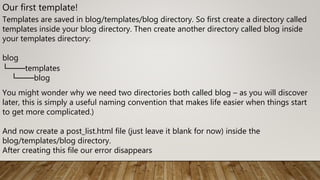 Our first template!
Templates are saved in blog/templates/blog directory. So first create a directory called
templates inside your blog directory. Then create another directory called blog inside
your templates directory:
blog
└───templates
└───blog
You might wonder why we need two directories both called blog – as you will discover
later, this is simply a useful naming convention that makes life easier when things start
to get more complicated.)
And now create a post_list.html file (just leave it blank for now) inside the
blog/templates/blog directory.
After creating this file our error disappears
 