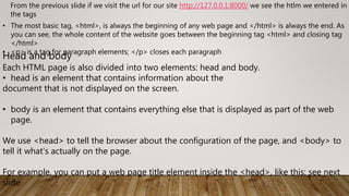 • The most basic tag, <html>, is always the beginning of any web page and </html> is always the end. As
you can see, the whole content of the website goes between the beginning tag <html> and closing tag
</html>
• <p> is a tag for paragraph elements; </p> closes each paragraph
From the previous slide if we visit the url for our site http://127.0.0.1:8000/ we see the htlm we entered in t
the tags
Head and body
Each HTML page is also divided into two elements: head and body.
• head is an element that contains information about the
document that is not displayed on the screen.
• body is an element that contains everything else that is displayed as part of the web
page.
We use <head> to tell the browser about the configuration of the page, and <body> to
tell it what's actually on the page.
For example, you can put a web page title element inside the <head>, like this: see next
slide
 