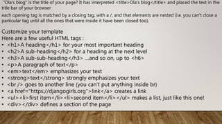 "Ola's blog" is the title of your page? It has interpreted <title>Ola's blog</title> and placed the text in the
title bar of your browser
each opening tag is matched by a closing tag, with a /, and that elements are nested (i.e. you can't close a
particular tag until all the ones that were inside it have been closed too).
Customize your template
Here are a few useful HTML tags :
• <h1>A heading</h1> for your most important heading
• <h2>A sub-heading</h2> for a heading at the next level
• <h3>A sub-sub-heading</h3> …and so on, up to <h6>
• <p>A paragraph of text</p>
• <em>text</em> emphasizes your text
• <strong>text</strong> strongly emphasizes your text
• <br /> goes to another line (you can't put anything inside br)
• <a href="https://djangogirls.org">link</a> creates a link
• <ul><li>first item</li><li>second item</li></ul> makes a list, just like this one!
• <div></div> defines a section of the page
 