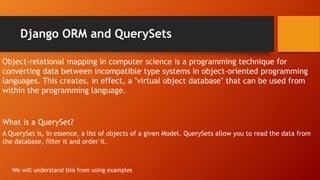 Django ORM and QuerySets
What is a QuerySet?
A QuerySet is, in essence, a list of objects of a given Model. QuerySets allow you to read the data from
the database, filter it and order it.
Object-relational mapping in computer science is a programming technique for
converting data between incompatible type systems in object-oriented programming
languages. This creates, in effect, a "virtual object database" that can be used from
within the programming language.
We will understand this from using examples
 