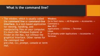 What is the command line?
• The window, which is usually called
the command line or command-line
interface, is a text-based application
for viewing, handling, and
manipulating files on your computer.
It's much like Windows Explorer or
Finder on the Mac, but without the
graphical interface. Other names for
the command line
are:cmd, CLI, prompt, console or term
inal.
Windows
Go to Start menu → All Programs → Accessories →
Command a.
Mac OS X
Applications → Utilities → Terminal.
Linux
It's probably under Applications → Accessories →
Terminal,
 