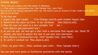 Create object
This is how you create a new Post object in database:
>>> Post.objects.create(author=me, title='Sample title', text='Test')
But we have one missing ingredient here: me. We need to pass an instance of User model as an author.
How do we do that?
To do that we:
1. Import the user model. From Django.contrib.auth.models import User
2. Determine the users we have in our database User.objects.all()
3. Pass the user we want as a new variable ‘me’ me =
User.objects.get(username='ola‘)
4. As you can see, we now get a User with a username that equals 'ola'. Neat! Of
course, you have to adjust this line to use your own username.
5. Post.objects.create(author=me, title='Sample title', text='Test')
6. To verify it worked run Post.objects.all()
[<Post: my post title>, <Post: another post title>, <Post: Sample title>]
You can add more posts to familiarize yourselves with the syntax
 