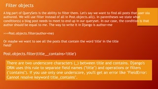 Filter objects
A big part of QuerySets is the ability to filter them. Let's say we want to find all posts that user ola
authored. We will use filter instead of all in Post.objects.all(). In parentheses we state what
condition(s) a blog post needs to meet to end up in our queryset. In our case, the condition is that
author should be equal to me. The way to write it in Django is author=me
>>>Post.objects.filter(author=me)
Or maybe we want to see all the posts that contain the word 'title' in the title
field?
Post.objects.filter(title__contains='title')
There are two underscore characters (_) between title and contains. Django's
ORM uses this rule to separate field names ("title") and operations or filters
("contains"). If you use only one underscore, you'll get an error like "FieldError:
Cannot resolve keyword title_contains".
 