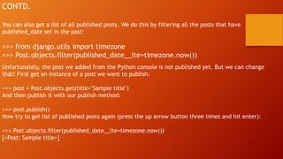 CONTD.
You can also get a list of all published posts. We do this by filtering all the posts that have
published_date set in the past:
>>> from django.utils import timezone
>>> Post.objects.filter(published_date__lte=timezone.now())
Unfortunately, the post we added from the Python console is not published yet. But we can change
that! First get an instance of a post we want to publish:
>>> post = Post.objects.get(title="Sample title")
And then publish it with our publish method:
>>> post.publish()
Now try to get list of published posts again (press the up arrow button three times and hit enter):
>>> Post.objects.filter(published_date__lte=timezone.now())
[<Post: Sample title>]
 