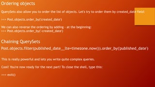 Ordering objects
QuerySets also allow you to order the list of objects. Let's try to order them by created_date field:
>>> Post.objects.order_by('created_date')
We can also reverse the ordering by adding - at the beginning:
>>> Post.objects.order_by('-created_date')
Chaining QuerySets
Post.objects.filter(published_date__lte=timezone.now()).order_by('published_date')
This is really powerful and lets you write quite complex queries.
Cool! You're now ready for the next part! To close the shell, type this:
>>> exit()
 