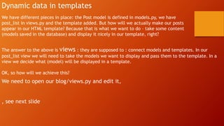 Dynamic data in templates
We have different pieces in place: the Post model is defined in models.py, we have
post_list in views.py and the template added. But how will we actually make our posts
appear in our HTML template? Because that is what we want to do – take some content
(models saved in the database) and display it nicely in our template, right?
The answer to the above is views : they are supposed to : connect models and templates. In our
post_list view we will need to take the models we want to display and pass them to the template. In a
view we decide what (model) will be displayed in a template.
OK, so how will we achieve this?
We need to open our blog/views.py and edit it,
, see next slide
 