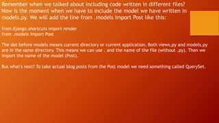 Remember when we talked about including code written in different files?
Now is the moment when we have to include the model we have written in
models.py. We will add the line from .models import Post like this:
from django.shortcuts import render
from .models import Post
The dot before models means current directory or current application. Both views.py and models.py
are in the same directory. This means we can use . and the name of the file (without .py). Then we
import the name of the model (Post).
But what's next? To take actual blog posts from the Post model we need something called QuerySet.
 
