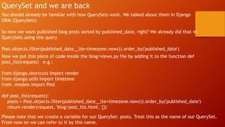 QuerySet and we are back
You should already be familiar with how QuerySets work. We talked about them in Django
ORM (QuerySets)
So now we want published blog posts sorted by published_date, right? We already did that in
QuerySets using this query
Post.objects.filter(published_date__lte=timezone.now()).order_by('published_date')
Now we put this piece of code inside the blog/views.py file by adding it to the function def
post_list(request) e.g.:
from django.shortcuts import render
from django.utils import timezone
from .models import Post
def post_list(request):
posts = Post.objects.filter(published_date__lte=timezone.now()).order_by('published_date')
return render(request, 'blog/post_list.html', {})
Please note that we create a variable for our QuerySet: posts. Treat this as the name of our QuerySet.
From now on we can refer to it by this name.
 