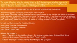 The render() function takes the request object as its first argument, a template name as its
second argument and a dictionary as its optional third argument. It returns a HttpResponse
object of the given template rendered with the given context.
Also, the code uses the timezone.now() function, so we need to add an import for timezone.
The last missing part is passing the posts QuerySet to the template.
In the render function we have one parameter request (everything we receive from the user via the Internet) and
another giving the template file ('blog/post_list.html'). The last parameter, {}, is a place in which we can add some
things for the template to use. We need to give them names (we will stick to 'posts' right now). :) It should look like
this: {'posts': posts}. Please note that the part before : is a string; you need to wrap it with quotes: ''.
So finally our blog/views.py file should look like this:
from django.shortcuts import render
from django.utils import timezone
from .models import Post
def post_list(request):
posts = Post.objects.filter(published_date__lte=timezone.now()).order_by('published_date')
return render(request, 'blog/post_list.html', {'posts': posts})
That's it! Time to go back to our template and display this QuerySet!
 
