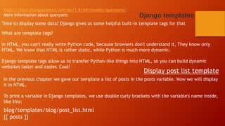 https://docs.djangoproject.com/en/1.9/ref/models/querysets/
More information about querysets Django templates
Time to display some data! Django gives us some helpful built-in template tags for that
What are template tags?
in HTML, you can't really write Python code, because browsers don't understand it. They know only
HTML. We know that HTML is rather static, while Python is much more dynamic.
Django template tags allow us to transfer Python-like things into HTML, so you can build dynamic
websites faster and easier. Cool!
Display post list template
In the previous chapter we gave our template a list of posts in the posts variable. Now we will display
it in HTML.
To print a variable in Django templates, we use double curly brackets with the variable's name inside,
like this:
blog/templates/blog/post_list.html
{{ posts }}
 