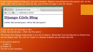 in your blog/templates/blog/post_list.html template. Replace everything from the second <div> to the
third </div> with {{ posts }}. Save the file, and refresh the page to see the results:
As you can see, all we've got is this:
[<Post: My second post>, <Post: My first post>]
This means that Django understands it as a list of objects. Remember from Introduction to Python how
we can display lists? Yes, with for loops! In a Django template you do them like this:
{% for post in posts %}
{{ post }}
{% endfor %}
Try this in your template.
 