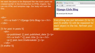 we want the posts to be displayed like the static posts we
created earlier in the Introduction to HTML chapter. You
can mix HTML and template tags. Our body will look like
this:
<div>
<h1><a href="/">Django Girls Blog</a></h1>
</div>
{% for post in posts %}
<div>
<p>published: {{ post.published_date }}</p>
<h1><a href="">{{ post.title }}</a></h1>
<p>{{ post.text|linebreaksbr }}</p>
</div>
{% endfor %}
Everything you put between {% for %}
and {% endfor %} will be repeated for
each object in the list. Refresh your
page:
 
