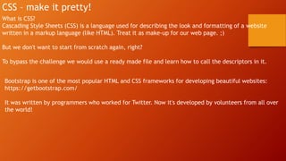 CSS – make it pretty!
What is CSS?
Cascading Style Sheets (CSS) is a language used for describing the look and formatting of a website
written in a markup language (like HTML). Treat it as make-up for our web page. ;)
But we don't want to start from scratch again, right?
To bypass the challenge we would use a ready made file and learn how to call the descriptors in it.
Bootstrap is one of the most popular HTML and CSS frameworks for developing beautiful websites:
https://getbootstrap.com/
It was written by programmers who worked for Twitter. Now it's developed by volunteers from all over
the world!
 